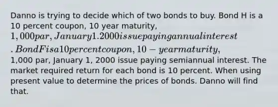 Danno is trying to decide which of two bonds to buy. Bond H is a 10 percent coupon, 10 year maturity, 1,000 par, January 1. 2000 issue paying annual interest. Bond F is a 10 percent coupon, 10-year maturity,1,000 par, January 1, 2000 issue paying semiannual interest. The market required return for each bond is 10 percent. When using present value to determine the prices of bonds. Danno will find that.