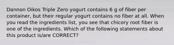 Dannon Oikos Triple Zero yogurt contains 6 g of fiber per container, but their regular yogurt contains no fiber at all. When you read the ingredients list, you see that chicory root fiber is one of the ingredients. Which of the following statements about this product is/are CORRECT?