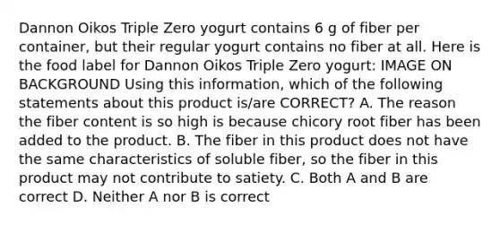 Dannon Oikos Triple Zero yogurt contains 6 g of fiber per container, but their regular yogurt contains no fiber at all. Here is the food label for Dannon Oikos Triple Zero yogurt: IMAGE ON BACKGROUND Using this information, which of the following statements about this product is/are CORRECT? A. The reason the fiber content is so high is because chicory root fiber has been added to the product. B. The fiber in this product does not have the same characteristics of soluble fiber, so the fiber in this product may not contribute to satiety. C. Both A and B are correct D. Neither A nor B is correct