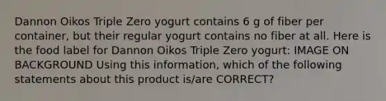 Dannon Oikos Triple Zero yogurt contains 6 g of fiber per container, but their regular yogurt contains no fiber at all. Here is the food label for Dannon Oikos Triple Zero yogurt: IMAGE ON BACKGROUND Using this information, which of the following statements about this product is/are CORRECT?