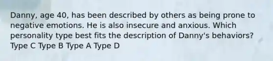 Danny, age 40, has been described by others as being prone to negative emotions. He is also insecure and anxious. Which personality type best fits the description of Danny's behaviors? Type C Type B Type A Type D