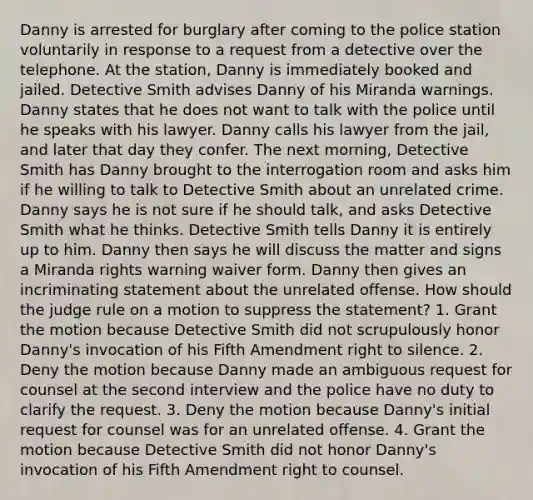 Danny is arrested for burglary after coming to the police station voluntarily in response to a request from a detective over the telephone. At the station, Danny is immediately booked and jailed. Detective Smith advises Danny of his Miranda warnings. Danny states that he does not want to talk with the police until he speaks with his lawyer. Danny calls his lawyer from the jail, and later that day they confer. The next morning, Detective Smith has Danny brought to the interrogation room and asks him if he willing to talk to Detective Smith about an unrelated crime. Danny says he is not sure if he should talk, and asks Detective Smith what he thinks. Detective Smith tells Danny it is entirely up to him. Danny then says he will discuss the matter and signs a Miranda rights warning waiver form. Danny then gives an incriminating statement about the unrelated offense. How should the judge rule on a motion to suppress the statement? 1. Grant the motion because Detective Smith did not scrupulously honor Danny's invocation of his Fifth Amendment right to silence. 2. Deny the motion because Danny made an ambiguous request for counsel at the second interview and the police have no duty to clarify the request. 3. Deny the motion because Danny's initial request for counsel was for an unrelated offense. 4. Grant the motion because Detective Smith did not honor Danny's invocation of his Fifth Amendment right to counsel.