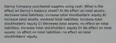 Danny Company purchased supplies using cash. What is the effect on Danny's balance sheet? A) No effect on total assets; decrease total liabilities; increase total stockholders' equity B) Increase total assets; increase total liabilities; increase total stockholders' equity C) Decrease total assets; no effect on total liabilities; increase total stockholders' equity D) No effect on total assets; no effect on total liabilities; no effect on total stockholders' equity