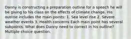 Danny is constructing a preparation outline for a speech he will be giving to his class on the effects of climate change. His outline includes the main points: 1. Sea level rise 2. Severe weather events 3. Health concerns Each main point has several subpoints. What does Danny need to correct in his outline? Multiple choice question.