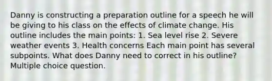 Danny is constructing a preparation outline for a speech he will be giving to his class on the effects of climate change. His outline includes the main points: 1. Sea level rise 2. Severe weather events 3. Health concerns Each main point has several subpoints. What does Danny need to correct in his outline? Multiple choice question.