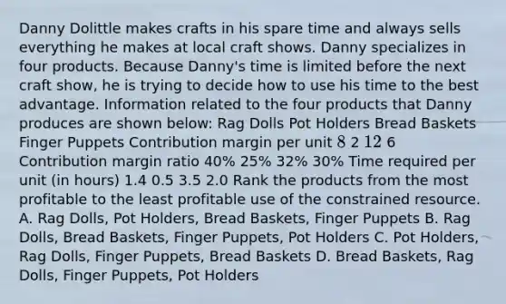 Danny Dolittle makes crafts in his spare time and always sells everything he makes at local craft shows. Danny specializes in four products. Because Danny's time is limited before the next craft show, he is trying to decide how to use his time to the best advantage. Information related to the four products that Danny produces are shown below: Rag Dolls Pot Holders Bread Baskets Finger Puppets Contribution margin per unit 8 2 12 6 Contribution margin ratio 40% 25% 32% 30% Time required per unit (in hours) 1.4 0.5 3.5 2.0 Rank the products from the most profitable to the least profitable use of the constrained resource. A. Rag Dolls, Pot Holders, Bread Baskets, Finger Puppets B. Rag Dolls, Bread Baskets, Finger Puppets, Pot Holders C. Pot Holders, Rag Dolls, Finger Puppets, Bread Baskets D. Bread Baskets, Rag Dolls, Finger Puppets, Pot Holders