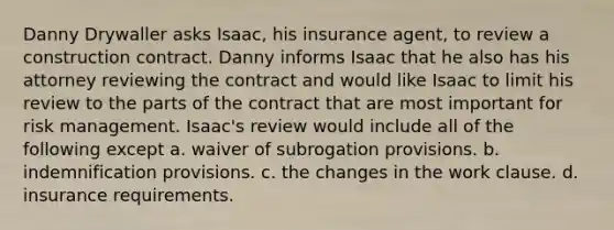 Danny Drywaller asks Isaac, his insurance agent, to review a construction contract. Danny informs Isaac that he also has his attorney reviewing the contract and would like Isaac to limit his review to the parts of the contract that are most important for <a href='https://www.questionai.com/knowledge/k3EuyhLW2G-risk-management' class='anchor-knowledge'>risk management</a>. Isaac's review would include all of the following except a. waiver of subrogation provisions. b. indemnification provisions. c. the changes in the work clause. d. insurance requirements.