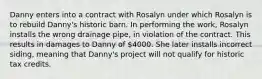 Danny enters into a contract with Rosalyn under which Rosalyn is to rebuild Danny's historic barn. In performing the work, Rosalyn installs the wrong drainage pipe, in violation of the contract. This results in damages to Danny of 4000. She later installs incorrect siding, meaning that Danny's project will not qualify for historic tax credits.