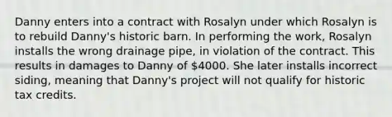 Danny enters into a contract with Rosalyn under which Rosalyn is to rebuild Danny's historic barn. In performing the work, Rosalyn installs the wrong drainage pipe, in violation of the contract. This results in damages to Danny of 4000. She later installs incorrect siding, meaning that Danny's project will not qualify for historic tax credits.