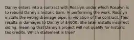 Danny enters into a contract with Rosalyn under which Rosalyn is to rebuild Danny's historic barn. In performing the work, Rosalyn installs the wrong drainage pipe, in violation of the contract. This results in damages to Danny of 4000. She later installs incorrect siding, meaning that Danny's project will not qualify for historic tax credits. Which statement is true?