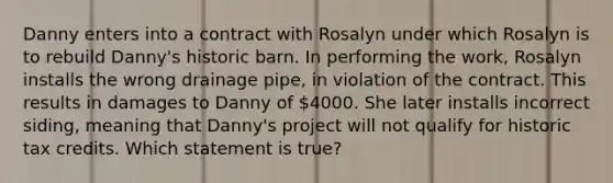 Danny enters into a contract with Rosalyn under which Rosalyn is to rebuild Danny's historic barn. In performing the work, Rosalyn installs the wrong drainage pipe, in violation of the contract. This results in damages to Danny of 4000. She later installs incorrect siding, meaning that Danny's project will not qualify for historic tax credits. Which statement is true?