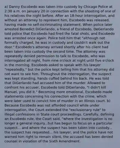 a) Danny Escobedo was taken into custody by Chicago Police at 2:30 a.m. on January 20 in connection with the shooting of one of his relatives the night before. After an 18-hour interrogation, and without an attorney to represent him, Escobedo was released, having made no self-incriminating statement. When police later arrested Benedict DiGerlando, a friend of Escobedo, DeGerlando told police that Escobedo had fired the fatal shots, and Escobedo was arrested once again. Police told him that "although not formally charged, he was in custody and couldn't walk out the door." Escobedo's attorney arrived shortly after his client had been taken into custody the second time. The attorney was repeatedly denied permission to talk to Escobedo, who was interrogated all night, from nine o'clock at night until five o'clock in the morning. Escobedo asked to speak with his lawyer "repeatedly," but the police kept telling him that his attorney did not want to see him. Throughout the interrogation, the suspect was kept standing, hands cuffed behind his back. He was told that DiGerlando had accused him of the murder. Allowed to confront his accuser, Escobedo told DiGerlando, "I didn't kill Manuel, you did it." Becoming more emotional, Escobedo made statements concerning his connection with the crime, which were later used to convict him of murder in an Illinois court. b) Because Escobedo was not afforded council while under interrogation, the Court extended the "exclusionary rule" to illegal confessions in State court proceedings. Carefully, defining an Escobedo rule, the Court said, "where the investigation is no longer a general inquiry...but has begun to focus on a particular suspect... and where the suspect has been taken into custody... the suspect has requested... his lawyer, and the police have not warned him right to remain silent, the accused has been denied counsel in violation of the Sixth Amendment.