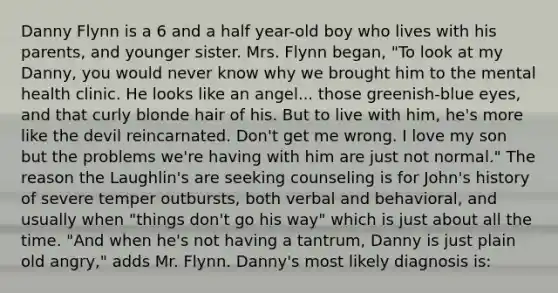 Danny Flynn is a 6 and a half year-old boy who lives with his parents, and younger sister. Mrs. Flynn began, "To look at my Danny, you would never know why we brought him to the mental health clinic. He looks like an angel... those greenish-blue eyes, and that curly blonde hair of his. But to live with him, he's more like the devil reincarnated. Don't get me wrong. I love my son but the problems we're having with him are just not normal." The reason the Laughlin's are seeking counseling is for John's history of severe temper outbursts, both verbal and behavioral, and usually when "things don't go his way" which is just about all the time. "And when he's not having a tantrum, Danny is just plain old angry," adds Mr. Flynn. Danny's most likely diagnosis is: