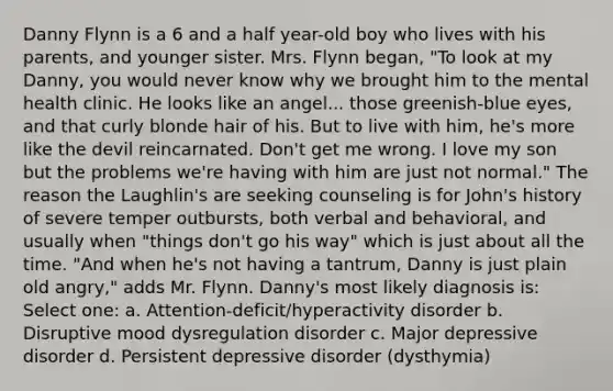 Danny Flynn is a 6 and a half year-old boy who lives with his parents, and younger sister. Mrs. Flynn began, "To look at my Danny, you would never know why we brought him to the mental health clinic. He looks like an angel... those greenish-blue eyes, and that curly blonde hair of his. But to live with him, he's more like the devil reincarnated. Don't get me wrong. I love my son but the problems we're having with him are just not normal." The reason the Laughlin's are seeking counseling is for John's history of severe temper outbursts, both verbal and behavioral, and usually when "things don't go his way" which is just about all the time. "And when he's not having a tantrum, Danny is just plain old angry," adds Mr. Flynn. Danny's most likely diagnosis is: Select one: a. Attention-deficit/hyperactivity disorder b. Disruptive mood dysregulation disorder c. Major depressive disorder d. Persistent depressive disorder (dysthymia)