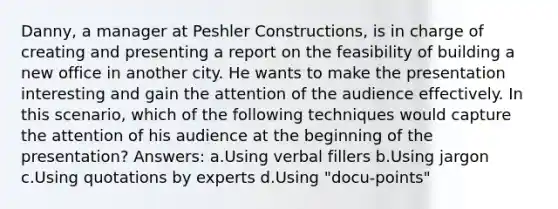 Danny, a manager at Peshler Constructions, is in charge of creating and presenting a report on the feasibility of building a new office in another city. He wants to make the presentation interesting and gain the attention of the audience effectively. In this scenario, which of the following techniques would capture the attention of his audience at the beginning of the presentation? Answers: a.Using verbal fillers b.Using jargon c.Using quotations by experts d.Using "docu-points"