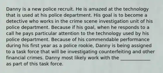 Danny is a new police recruit. He is amazed at the technology that is used at his police department. His goal is to become a detective who works in the crime scene investigation unit of his police department. Because if his goal, when he responds to a call he pays particular attention to the technology used by his police department. Because of his commendable performance during his first year as a police rookie, Danny is being assigned to a task force that will be investigating counterfeiting and other financial crimes. Danny most likely work with the _____________ as part of this task force.