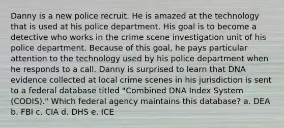 Danny is a new police recruit. He is amazed at the technology that is used at his police department. His goal is to become a detective who works in the crime scene investigation unit of his police department. Because of this goal, he pays particular attention to the technology used by his police department when he responds to a call. Danny is surprised to learn that DNA evidence collected at local crime scenes in his jurisdiction is sent to a federal database titled "Combined DNA Index System (CODIS)." Which federal agency maintains this database? a. DEA b. FBI c. CIA d. DHS e. ICE