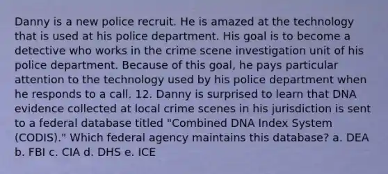 Danny is a new police recruit. He is amazed at the technology that is used at his police department. His goal is to become a detective who works in the crime scene investigation unit of his police department. Because of this goal, he pays particular attention to the technology used by his police department when he responds to a call. 12. Danny is surprised to learn that DNA evidence collected at local crime scenes in his jurisdiction is sent to a federal database titled "Combined DNA Index System (CODIS)." Which federal agency maintains this database? a. DEA b. FBI c. CIA d. DHS e. ICE