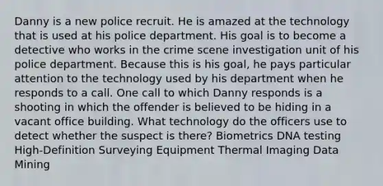 Danny is a new police recruit. He is amazed at the technology that is used at his police department. His goal is to become a detective who works in the crime scene investigation unit of his police department. Because this is his goal, he pays particular attention to the technology used by his department when he responds to a call. One call to which Danny responds is a shooting in which the offender is believed to be hiding in a vacant office building. What technology do the officers use to detect whether the suspect is there? Biometrics DNA testing High-Definition Surveying Equipment Thermal Imaging Data Mining