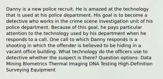 Danny is a new police recruit. He is amazed at the technology that is used at his police department. His goal is to become a detective who works in the crime scene investigation unit of his police department. Because of this goal, he pays particular attention to the technology used by his department when he responds to a call. One call to which Danny responds is a shooting in which the offender is believed to be hiding in a vacant office building. What technology do the officers use to detective whether the suspect is there? Question options: Data Mining Biometrics Thermal Imaging DNA Testing High-Definition Surveying Equipment