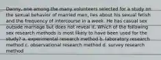 Danny, one among the many volunteers selected for a study on the sexual behavior of married men, lies about his sexual fetish and the frequency of intercourse in a week. He has casual sex outside marriage but does not reveal it. Which of the following sex research methods is most likely to have been used for the study? a. experimental research method b. laboratory research method c. observational research method d. survey research method