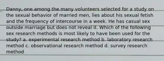 Danny, one among the many volunteers selected for a study on the sexual behavior of married men, lies about his sexual fetish and the frequency of intercourse in a week. He has casual sex outside marriage but does not reveal it. Which of the following sex research methods is most likely to have been used for the study? a. experimental research method b. laboratory research method c. observational research method d. survey research method