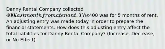 Danny Rental Company collected 400 last month from a tenant. The400 was for 5 months of rent. An adjusting entry was made today in order to prepare the financial statements. How does this adjusting entry affect the total liabilities for Danny Rental Company? (Increase, Decrease, or No Effect)