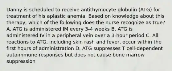 Danny is scheduled to receive antithymocyte globulin (ATG) for treatment of his aplastic anemia. Based on knowledge about this therapy, which of the following does the nurse recognize as true? A. ATG is administered IM every 3-4 weeks B. ATG is administered IV in a peripheral vein over a 3-hour period C. All reactions to ATG, including skin rash and fever, occur within the first hours of administration D. ATG suppresses T cell-dependent autoimmune responses but does not cause bone marrow suppression