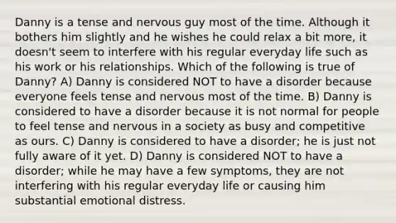 Danny is a tense and nervous guy most of the time. Although it bothers him slightly and he wishes he could relax a bit more, it doesn't seem to interfere with his regular everyday life such as his work or his relationships. Which of the following is true of Danny? A) Danny is considered NOT to have a disorder because everyone feels tense and nervous most of the time. B) Danny is considered to have a disorder because it is not normal for people to feel tense and nervous in a society as busy and competitive as ours. C) Danny is considered to have a disorder; he is just not fully aware of it yet. D) Danny is considered NOT to have a disorder; while he may have a few symptoms, they are not interfering with his regular everyday life or causing him substantial emotional distress.