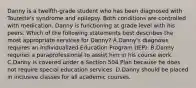 Danny is a twelfth-grade student who has been diagnosed with Tourette's syndrome and epilepsy. Both conditions are controlled with medication. Danny is functioning at grade level with his peers. Which of the following statements best describes the most appropriate services for Danny? A.Danny's diagnosis requires an Individualized Education Program (IEP). B.Danny requires a paraprofessional to assist him in his course work. C.Danny is covered under a Section 504 Plan because he does not require special education services. D.Danny should be placed in inclusive classes for all academic courses.