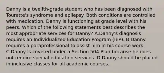 Danny is a twelfth-grade student who has been diagnosed with Tourette's syndrome and epilepsy. Both conditions are controlled with medication. Danny is functioning at grade level with his peers. Which of the following statements best describes the most appropriate services for Danny? A.Danny's diagnosis requires an Individualized Education Program (IEP). B.Danny requires a paraprofessional to assist him in his course work. C.Danny is covered under a Section 504 Plan because he does not require special education services. D.Danny should be placed in inclusive classes for all academic courses.