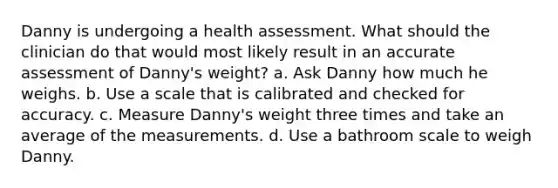 Danny is undergoing a health assessment. What should the clinician do that would most likely result in an accurate assessment of Danny's weight?​ a. ​Ask Danny how much he weighs. b. ​Use a scale that is calibrated and checked for accuracy. c. ​Measure Danny's weight three times and take an average of the measurements. d. ​Use a bathroom scale to weigh Danny.