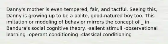 Danny's mother is even-tempered, fair, and tactful. Seeing this, Danny is growing up to be a polite, good-natured boy too. This imitation or modeling of behavior mirrors the concept of _ in Bandura's social cognitive theory. -salient stimuli -observational learning -operant conditioning -classical conditioning