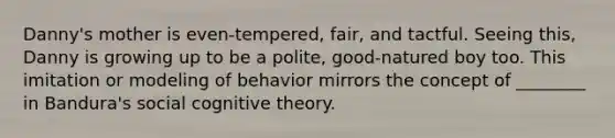 Danny's mother is even-tempered, fair, and tactful. Seeing this, Danny is growing up to be a polite, good-natured boy too. This imitation or modeling of behavior mirrors the concept of ________ in Bandura's social cognitive theory.