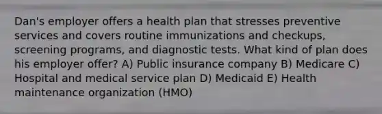 Dan's employer offers a health plan that stresses preventive services and covers routine immunizations and checkups, screening programs, and diagnostic tests. What kind of plan does his employer offer? A) Public insurance company B) Medicare C) Hospital and medical service plan D) Medicaid E) Health maintenance organization (HMO)