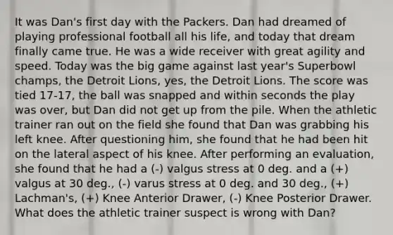 It was Dan's first day with the Packers. Dan had dreamed of playing professional football all his life, and today that dream finally came true. He was a wide receiver with great agility and speed. Today was the big game against last year's Superbowl champs, the Detroit Lions, yes, the Detroit Lions. The score was tied 17-17, the ball was snapped and within seconds the play was over, but Dan did not get up from the pile. When the athletic trainer ran out on the field she found that Dan was grabbing his left knee. After questioning him, she found that he had been hit on the lateral aspect of his knee. After performing an evaluation, she found that he had a (-) valgus stress at 0 deg. and a (+) valgus at 30 deg., (-) varus stress at 0 deg. and 30 deg., (+) Lachman's, (+) Knee Anterior Drawer, (-) Knee Posterior Drawer. What does the athletic trainer suspect is wrong with Dan?