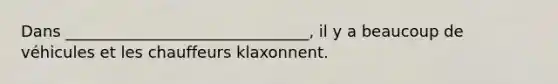 Dans _______________________________, il y a beaucoup de véhicules et les chauffeurs klaxonnent.