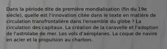 Dans la période dite de première mondialisation (fin du 19e siècle), quelle est l'innovation citée dans le texte en matière de circulation transfrontalière dans l'ensemble du globe ? La circulation des capitaux. La création de la caravelle et l'adoption de l'astrolabe de mer. Les vols d'aéroplanes. La coque de navire en acier et la propulsion au charbon.