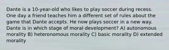 Dante is a 10-year-old who likes to play soccer during recess. One day a friend teaches him a different set of rules about the game that Dante accepts. He now plays soccer in a new way. Dante is in which stage of moral development? A) autonomous morality B) heteronomous morality C) basic morality D) extended morality