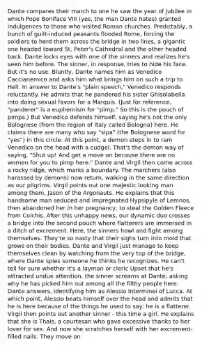 Dante compares their march to one he saw the year of Jubilee in which Pope Boniface VIII (yes, the man Dante hates) granted indulgences to those who visited Roman churches. Predictably, a bunch of guilt-induced peasants flooded Rome, forcing the soldiers to herd them across the bridge in two lines, a gigantic one headed toward St. Peter's Cathedral and the other headed back. Dante locks eyes with one of the sinners and realizes he's seen him before. The sinner, in response, tries to hide his face. But it's no use. Bluntly, Dante names him as Venedico Caccianemico and asks him what brings him on such a trip to Hell. In answer to Dante's "plain speech," Venedico responds reluctantly. He admits that he pandered his sister Ghisolabella into doing sexual favors for a Marquis. (Just for reference, "panderer" is a euphemism for "pimp." So this is the pouch of pimps.) But Venedico defends himself, saying he's not the only Bolognese (from the region of Italy called Bologna) here. He claims there are many who say "sipa" (the Bolognese word for "yes") in this circle. At this point, a demon steps in to ram Venedico on the head with a cudgel. That's the demon way of saying, "Shut up! And get a move on because there are no women for you to pimp here." Dante and Virgil then come across a rocky ridge, which marks a boundary. The marchers (also harassed by demons) now return, walking in the same direction as our pilgrims. Virgil points out one majestic looking man among them, Jason of the Argonauts. He explains that this handsome man seduced and impregnated Hypsipyle of Lemnos, then abandoned her in her pregnancy, to steal the Golden Fleece from Colchis. After this unhappy news, our dynamic duo crosses a bridge into the second pouch where flatterers are immersed in a ditch of excrement. Here, the sinners howl and fight among themselves. They're so nasty that their sighs turn into mold that grows on their bodies. Dante and Virgil just manage to keep themselves clean by watching from the very top of the bridge, where Dante spies someone he thinks he recognizes. He can't tell for sure whether it's a layman or cleric Upset that he's attracted undue attention, the sinner screams at Dante, asking why he has picked him out among all the filthy people here. Dante answers, identifying him as Alessio Interminei of Lucca. At which point, Alessio beats himself over the head and admits that he is here because of the things he used to say: he is a flatterer. Virgil then points out another sinner - this time a girl. He explains that she is Thais, a courtesan who gave excessive thanks to her lover for sex. And now she scratches herself with her excrement-filled nails. They move on