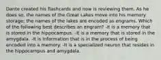 Dante created his flashcards and now is reviewing them. As he does so, the names of the Great Lakes move into his memory storage; the names of the lakes are encoded as engrams. Which of the following best describes an engram? -It is a memory that is stored in the hippocampus. -It is a memory that is stored in the amygdala. -It is information that is in the process of being encoded into a memory. -It is a specialized neuron that resides in the hippocampus and amygdala.