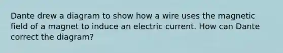 Dante drew a diagram to show how a wire uses the magnetic field of a magnet to induce an electric current. How can Dante correct the diagram?