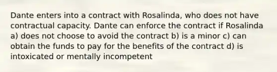 Dante enters into a contract with Rosalinda, who does not have contractual capacity. Dante can enforce the contract if Rosalinda a) does not choose to avoid the contract b) is a minor c) can obtain the funds to pay for the benefits of the contract d) is intoxicated or mentally incompetent