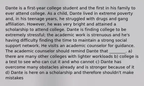 Dante is a first-year college student and the first in his family to ever attend college. As a child, Dante lived in extreme poverty and, in his teenage years, he struggled with drugs and gang affiliation. However, he was very bright and attained a scholarship to attend college. Dante is finding college to be extremely stressful; the academic work is strenuous and he's having difficulty finding the time to maintain a strong social support network. He visits an academic counselor for guidance. The academic counselor should remind Dante that ________. a) there are many other colleges with lighter workloads b) college is a test to see who can cut it and who cannot c) Dante has overcome many obstacles already and is stronger because of it d) Dante is here on a scholarship and therefore shouldn't make mistakes