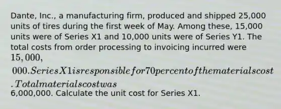 Dante, Inc., a manufacturing firm, produced and shipped 25,000 units of tires during the first week of May. Among these, 15,000 units were of Series X1 and 10,000 units were of Series Y1. The total costs from order processing to invoicing incurred were 15,000,000. Series X1 is responsible for 70 percent of the materials cost. Total materials cost was6,000,000. Calculate the unit cost for Series X1.