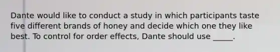 Dante would like to conduct a study in which participants taste five different brands of honey and decide which one they like best. To control for order effects, Dante should use _____.