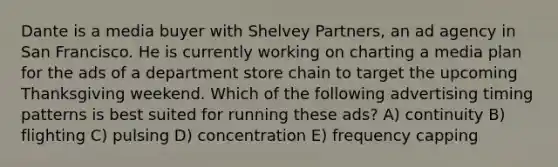 Dante is a media buyer with Shelvey Partners, an ad agency in San Francisco. He is currently working on charting a media plan for the ads of a department store chain to target the upcoming Thanksgiving weekend. Which of the following advertising timing patterns is best suited for running these ads? A) continuity B) flighting C) pulsing D) concentration E) frequency capping