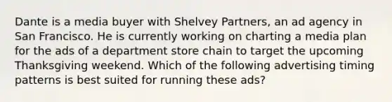 Dante is a media buyer with Shelvey Partners, an ad agency in San Francisco. He is currently working on charting a media plan for the ads of a department store chain to target the upcoming Thanksgiving weekend. Which of the following advertising timing patterns is best suited for running these ads?