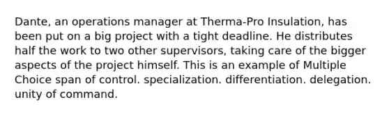 Dante, an operations manager at Therma-Pro Insulation, has been put on a big project with a tight deadline. He distributes half the work to two other supervisors, taking care of the bigger aspects of the project himself. This is an example of Multiple Choice span of control. specialization. differentiation. delegation. unity of command.