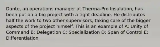 Dante, an operations manager at Therma-Pro Insulation, has been put on a big project with a tight deadline. He distributes half the work to two other supervisors, taking care of the bigger aspects of the project himself. This is an example of A: Unity of Command B: Delegation C: Specialization D: Span of Control E: Differentiation